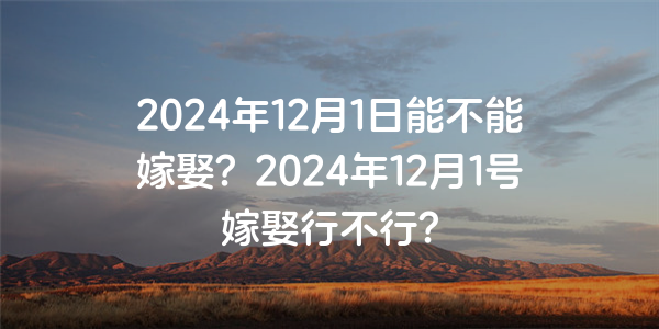 2024年12月1日能不能嫁娶？2024年12月1號嫁娶行不行？