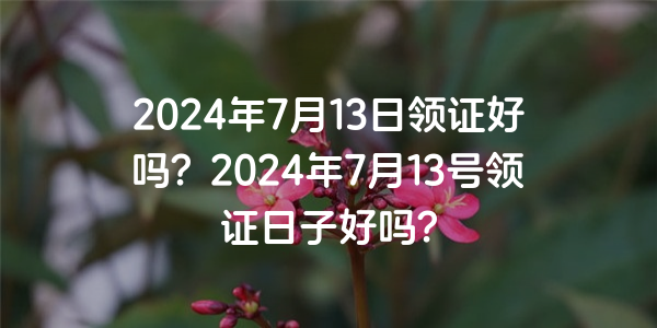 2024年7月13日領證好嗎？2024年7月13號領證日子好嗎？