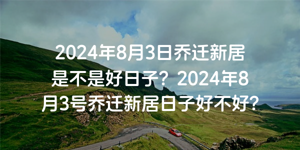 2024年8月3日喬遷新居是不是好日子？2024年8月3號喬遷新居日子好不好？