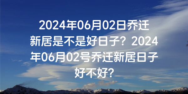 2024年06月02日喬遷新居是不是好日子？2024年06月02號喬遷新居日子好不好？