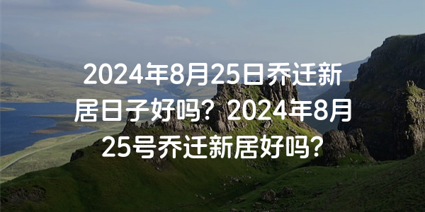 2024年8月25日喬遷新居日子好嗎？2024年8月25號喬遷新居好嗎？