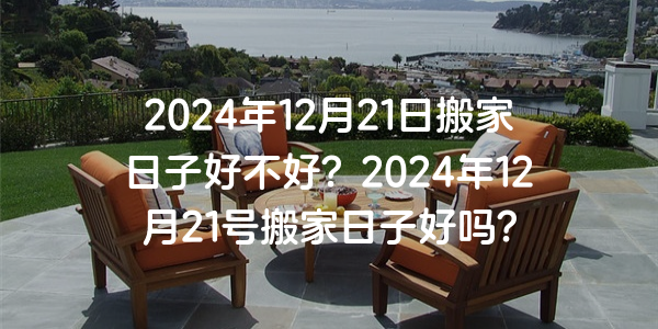 2024年12月21日搬家日子好不好？2024年12月21號搬家日子好嗎？