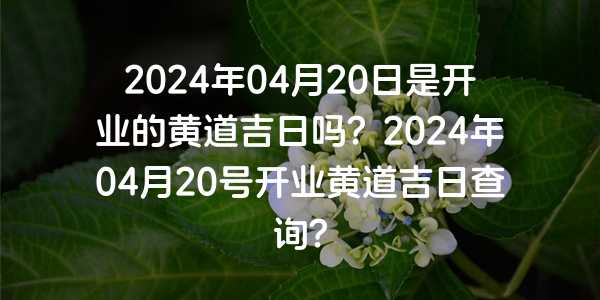 2024年04月20日是開業的黃道吉日嗎？2024年04月20號開業黃道吉日查詢？