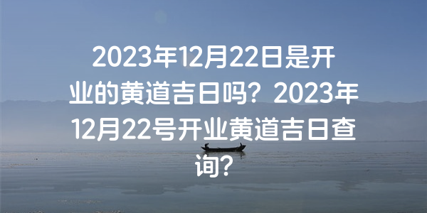 2023年12月22日是開業的黃道吉日嗎？2023年12月22號開業黃道吉日查詢？