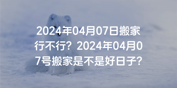 2024年04月07日搬家行不行？2024年04月07號搬家是不是好日子？