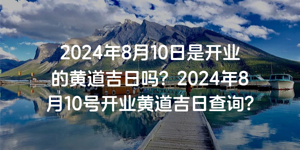 2024年8月10日是開業的黃道吉日嗎？2024年8月10號開業黃道吉日查詢？