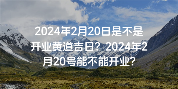 2024年2月20日是不是開業黃道吉日？2024年2月20號能不能開業？