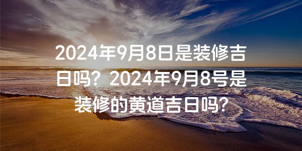 2024年9月8日是裝修吉日嗎？2024年9月8號是裝修的黃道吉日嗎？