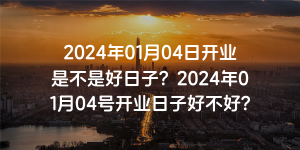 2024年01月04日開業是不是好日子？2024年01月04號開業日子好不好？