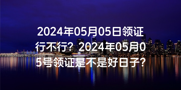 2024年05月05日領證行不行？2024年05月05號領證是不是好日子？