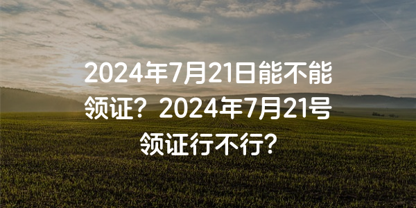 2024年7月21日能不能領證？2024年7月21號領證行不行？