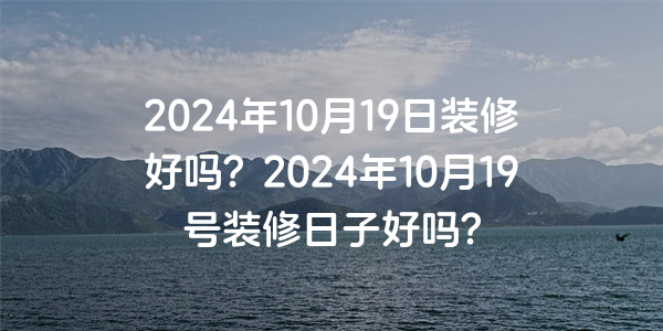 2024年10月19日裝修好嗎？2024年10月19號裝修日子好嗎？