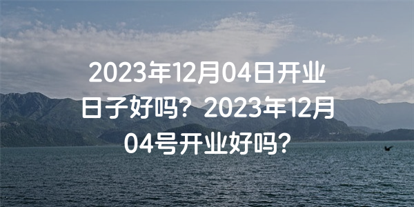 2023年12月04日開業日子好嗎？2023年12月04號開業好嗎？