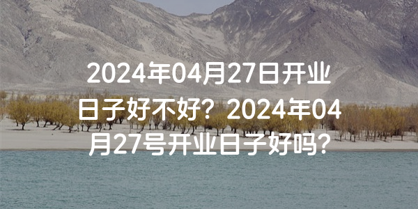 2024年04月27日開業日子好不好？2024年04月27號開業日子好嗎？