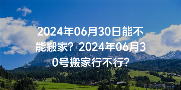 2024年06月30日能不能搬家？2024年06月30號搬家行不行？