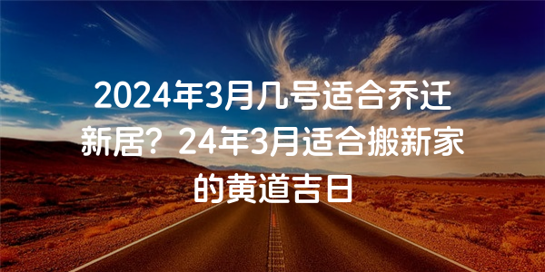 2024年3月幾號適合喬遷新居？24年3月適合搬新家的黃道吉日