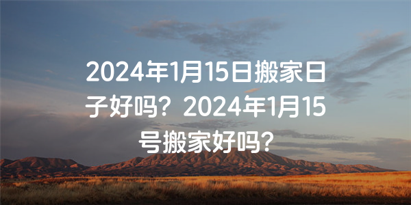 2024年1月15日搬家日子好嗎？2024年1月15號搬家好嗎？