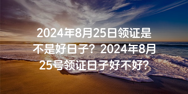 2024年8月25日領證是不是好日子？2024年8月25號領證日子好不好？