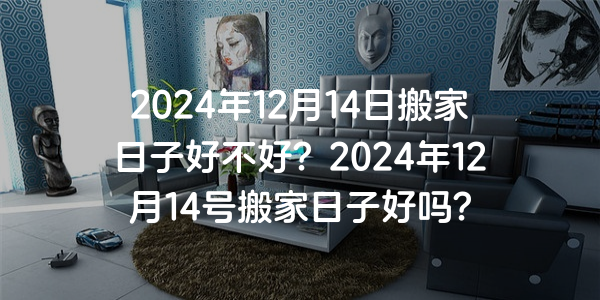 2024年12月14日搬家日子好不好？2024年12月14號搬家日子好嗎？