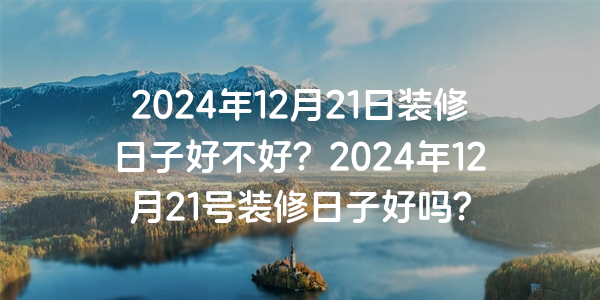 2024年12月21日裝修日子好不好？2024年12月21號裝修日子好嗎？