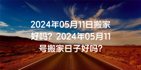 2024年05月11日搬家好嗎？2024年05月11號搬家日子好嗎？