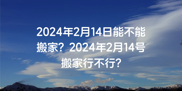 2024年2月14日能不能搬家？2024年2月14號搬家行不行？