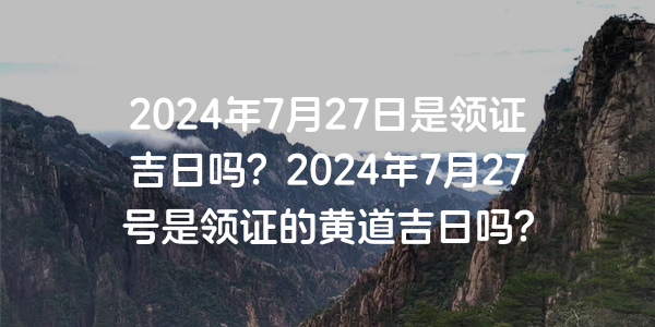 2024年7月27日是領證吉日嗎？2024年7月27號是領證的黃道吉日嗎？