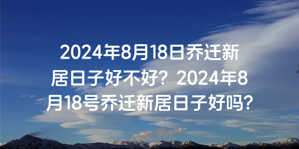 2024年8月18日喬遷新居日子好不好？2024年8月18號喬遷新居日子好嗎？