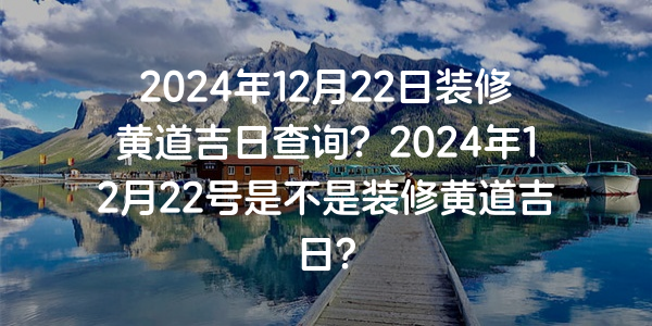 2024年12月22日裝修黃道吉日查詢？2024年12月22號是不是裝修黃道吉日？