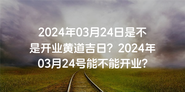 2024年03月24日是不是開業黃道吉日？2024年03月24號能不能開業？