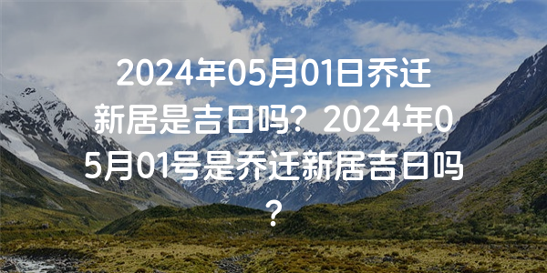 2024年05月01日喬遷新居是吉日嗎？2024年05月01號是喬遷新居吉日嗎？