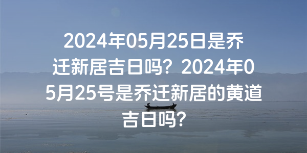 2024年05月25日是喬遷新居吉日嗎？2024年05月25號是喬遷新居的黃道吉日嗎？