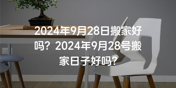 2024年9月28日搬家好嗎？2024年9月28號搬家日子好嗎？