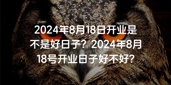 2024年8月18日開業是不是好日子？2024年8月18號開業日子好不好？