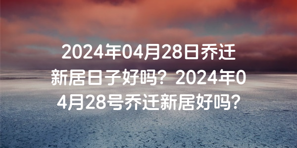 2024年04月28日喬遷新居日子好嗎？2024年04月28號喬遷新居好嗎？