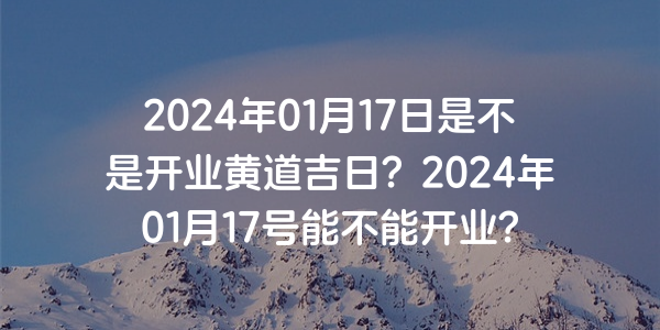 2024年01月17日是不是開業黃道吉日？2024年01月17號能不能開業？