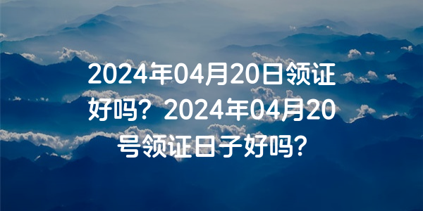 2024年04月20日領證好嗎？2024年04月20號領證日子好嗎？