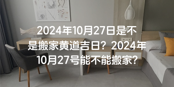 2024年10月27日是不是搬家黃道吉日？2024年10月27號能不能搬家？