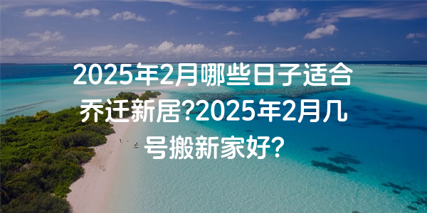 2025年2月哪些日子適合喬遷新居?2025年2月幾號搬新家好?