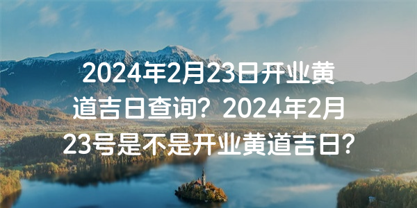 2024年2月23日開業黃道吉日查詢？2024年2月23號是不是開業黃道吉日？