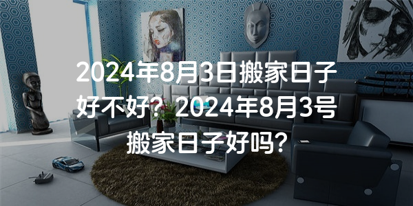 2024年8月3日搬家日子好不好？2024年8月3號搬家日子好嗎？