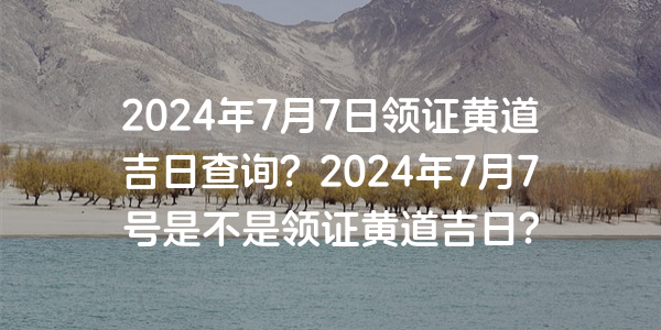 2024年7月7日領證黃道吉日查詢？2024年7月7號是不是領證黃道吉日？