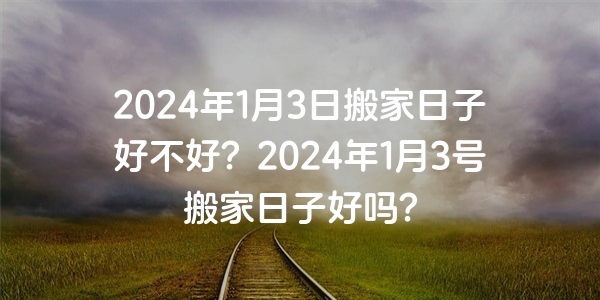 2024年1月3日搬家日子好不好？2024年1月3號搬家日子好嗎？