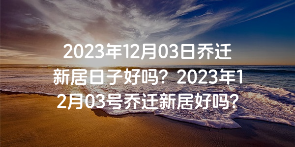 2023年12月03日喬遷新居日子好嗎？2023年12月03號喬遷新居好嗎？