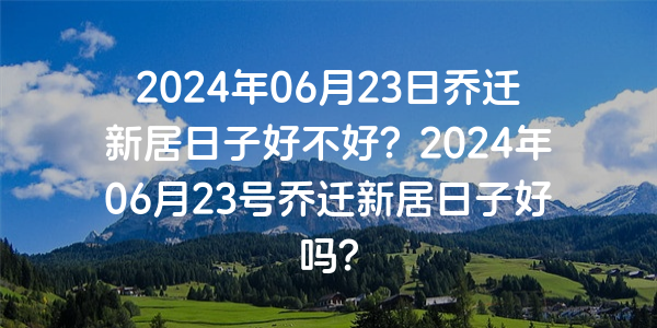 2024年06月23日喬遷新居日子好不好？2024年06月23號喬遷新居日子好嗎？