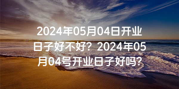 2024年05月04日開業日子好不好？2024年05月04號開業日子好嗎？