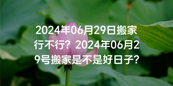 2024年06月29日搬家行不行？2024年06月29號搬家是不是好日子？