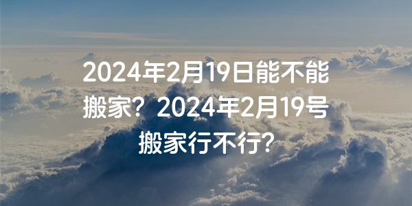 2024年2月19日能不能搬家？2024年2月19號搬家行不行？