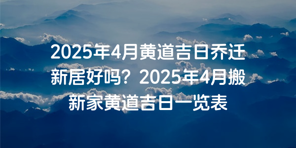 2025年4月黃道吉日喬遷新居好嗎？2025年4月搬新家黃道吉日一覽表