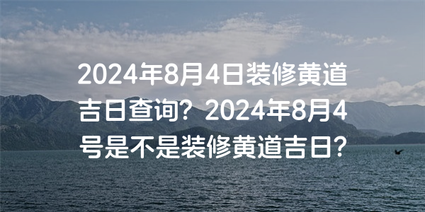 2024年8月4日裝修黃道吉日查詢？2024年8月4號是不是裝修黃道吉日？